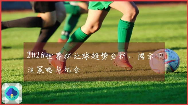 2026世界杯让球趋势分析，揭示下注策略与机会
