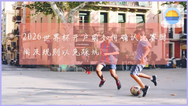 2026世界杯开户前如何确认比赛时间及规则以免踩坑